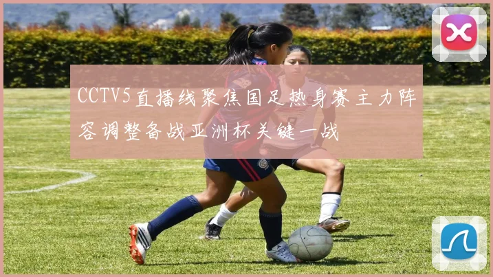 CCTV5直播线聚焦国足热身赛主力阵容调整备战亚洲杯关键一战