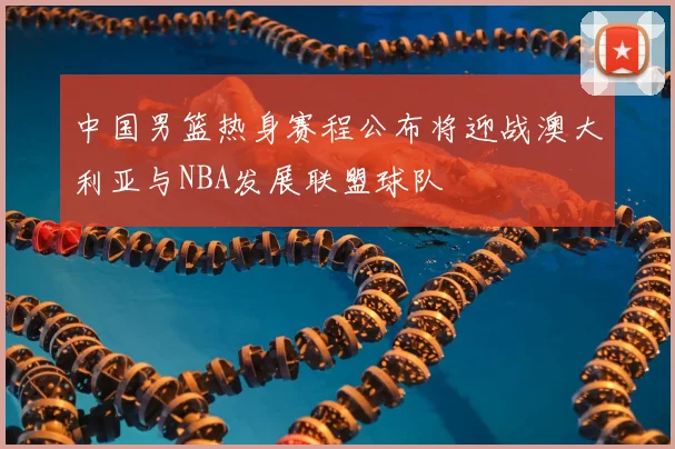 中国男篮热身赛程公布将迎战澳大利亚与NBA发展联盟球队
