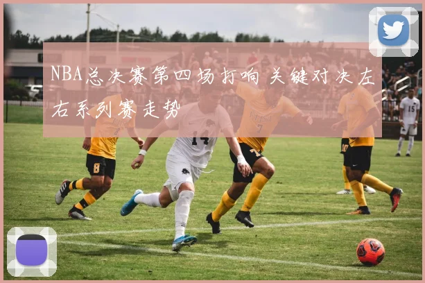 NBA总决赛第四场打响 关键对决左右系列赛走势