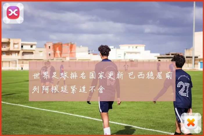 世界足球排名国家更新 巴西稳居前列阿根廷紧追不舍
