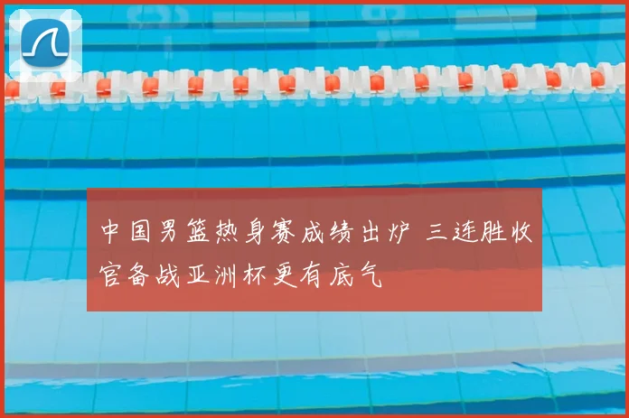 中国男篮热身赛成绩出炉 三连胜收官备战亚洲杯更有底气