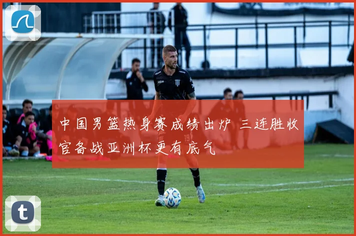 中国男篮热身赛成绩出炉 三连胜收官备战亚洲杯更有底气