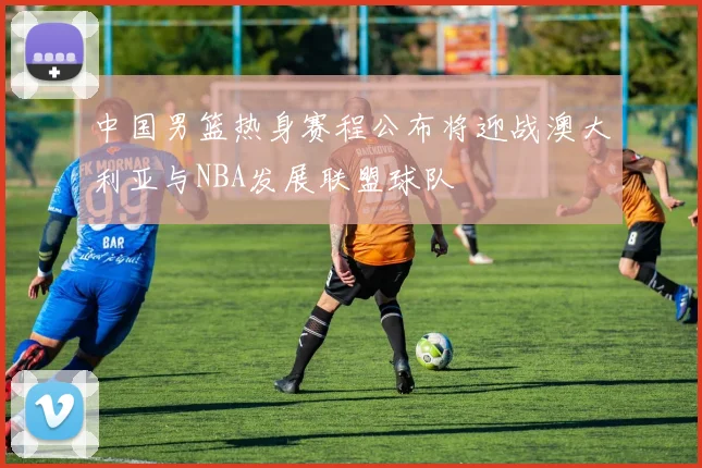 中国男篮热身赛程公布将迎战澳大利亚与NBA发展联盟球队