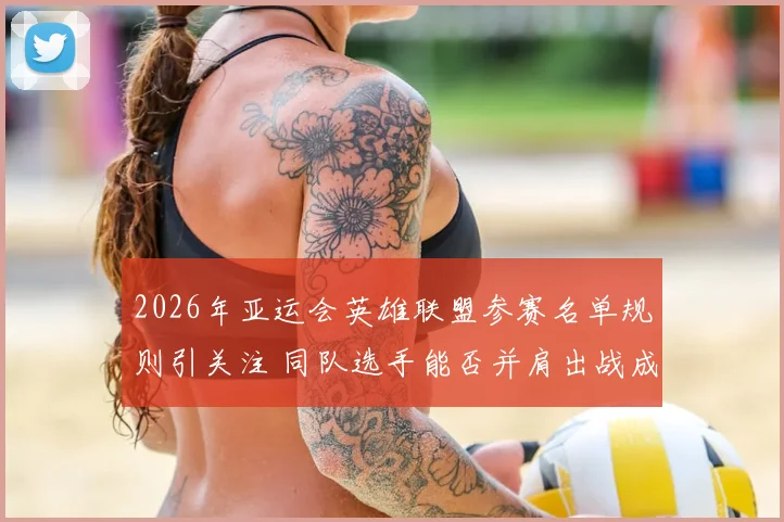 2026年亚运会英雄联盟参赛名单规则引关注 同队选手能否并肩出战成焦点