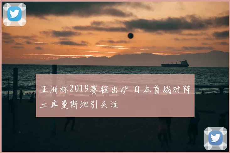 亚洲杯2019赛程出炉 日本首战对阵土库曼斯坦引关注