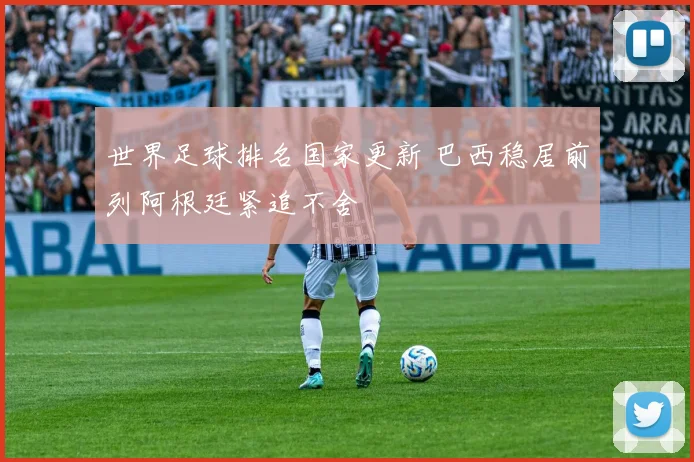世界足球排名国家更新 巴西稳居前列阿根廷紧追不舍