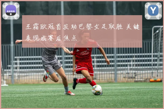 王霜欧冠首发助巴黎女足取胜 关键表现成赛后焦点