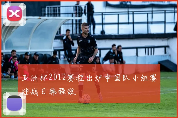 亚洲杯2012赛程出炉中国队小组赛迎战日韩强敌