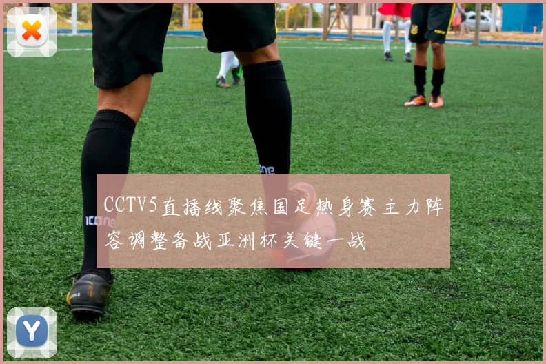 CCTV5直播线聚焦国足热身赛主力阵容调整备战亚洲杯关键一战