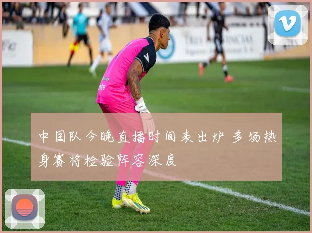 中国队今晚直播时间表出炉 多场热身赛将检验阵容深度
