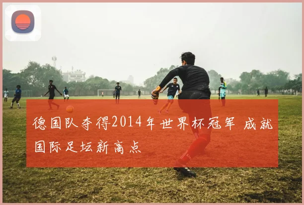 德国队夺得2014年世界杯冠军 成就国际足坛新高点