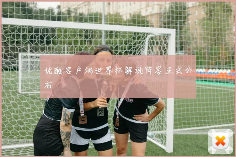 优酷客户端世界杯解说阵容正式公布