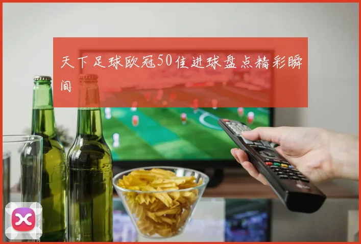 天下足球欧冠50佳进球盘点精彩瞬间