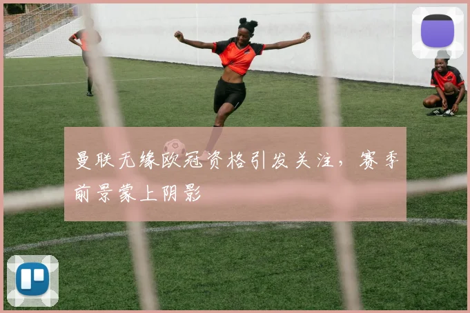 曼联无缘欧冠资格引发关注,赛季前景蒙上阴影