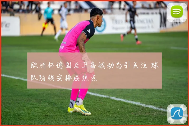 欧洲杯德国后卫备战动态引关注 球队防线安排成焦点