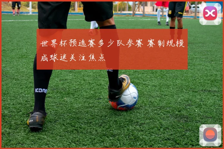 世界杯预选赛多少队参赛 赛制规模成球迷关注焦点